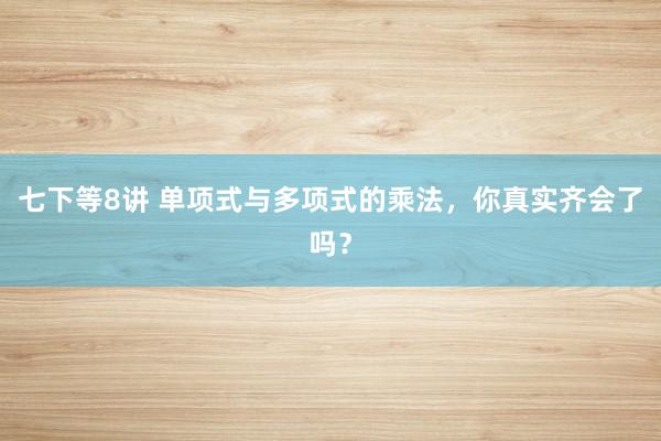 七下等8讲 单项式与多项式的乘法,你真实齐会了吗?